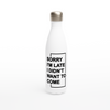 "Sorry I'm Late. I Didn't Want To Come" - White 17oz Stainless Steel Water Bottle